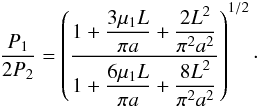 Mathematical equation: \begin{equation} \displaystyle \frac{P_1}{2P_2} = \left(\frac{\displaystyle1+\frac{3\mu_1 L}{\pi a}+\frac{2L^2}{\pi^2a^2}}{\displaystyle1+\frac{6\mu_1 L}{\pi a}+\frac{8L^2}{\pi^2a^2}}\right)^{1/2}\cdot \label{eq:sauspr2} \end{equation}