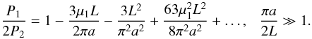 Mathematical equation: \begin{equation} \displaystyle \frac{P_1}{2P_2} = 1 - \frac{3\mu_1 L}{2\pi a} - \frac{3L^2}{\pi^2 a^2} + \frac{63\mu_1^2L^2}{8\pi^2a^2} + \ldots, \hspace{0.25cm} \frac{\pi a}{2L} \gg 1. \label{eq:kzalarges} \end{equation}