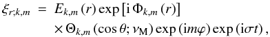 Mathematical equation: \begin{eqnarray} \xi_{r;k,m}&=&E_{k,m}\left(r\right)\exp\left[{\rm i}\,\Phi_{k,m}\left(r\right)\right]\nonumber\\ & &\times\,\Theta_{k,m}\left(\cos\theta;\nu_{\rm M}\right)\exp\left({\rm i}m\varphi\right)\exp\left({\rm i}\sigma t\right) , \end{eqnarray}