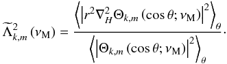 Mathematical equation: \begin{equation} {\widetilde\Lambda}_{k,m}^{2}\left(\nu_{\rm M}\right)=\frac{\left<\left\vert r^2\nabla_{H}^{2}\Theta_{k,m}\left(\cos\theta;\nu_{\rm M}\right)\right\vert^{2}\right>_{\theta}}{\left<\left\vert\Theta_{k,m}\left(\cos\theta;\nu_{\rm M}\right)\right\vert^{2}\right>_{\theta}}\cdot \label{lambdat} \end{equation}