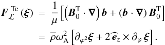 Mathematical equation: \begin{eqnarray} \vec F_{\mathcal L}^{\,\,{\rm Te}}\left(\vec \xi\right)&=&\frac{1}{\mu}\left[\left(\vec B_{0}^{\rm T}\cdot\vec\nabla\right)\vec b+\left(\vec b\cdot\vec\nabla\right)\vec B_{0}^{\rm T}\right] \nonumber\\ \label{FLTe}&=&{\overline\rho}\omega_{\rm A}^{2}\left[\partial_{\varphi^2}\vec\xi+2\,{\widehat {\vec e}}_{z}\times\partial_{\varphi}\,\vec\xi\right] . \end{eqnarray}