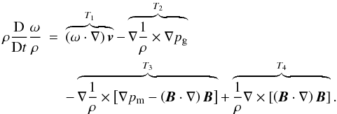 Mathematical equation: \begin{eqnarray} {\rho}\frac{\rm D}{{\rm D}t}\frac{{\bf \omega}}{\rho}&=&\overbrace{\left({\bf \omega} \cdot \nabla\right) \vec{v}}^{T_1} -\overbrace{ \nabla \frac{1}{\rho} \times \nabla p_{\rm g}}^{T_2} \nonumber \\ &&- \overbrace{\nabla \frac{1}{\rho} \times \left[ \nabla p_{\rm m} - \left(\vec{B} \cdot \nabla \right) \vec{B}\right]}^{T_3} + \overbrace{\frac{1}{\rho}\nabla\times\left[\left(\vec{B} \cdot\nabla\right)\vec{B}\right]}^{T_4}. \label{voreq1b} \end{eqnarray}