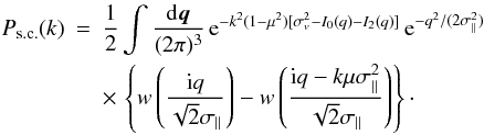 Mathematical equation: \begin{eqnarray} \Psc(k) & = & \frac{1}{2} \int \frac{\dd\vq}{(2\pi)^3} \, {\rm e}^{-k^2(1-\mu^2) [\sigma_v^2-I_0(q)-I_2(q)]} \, {\rm e}^{-q^2/(2\sigma_{\parallel}^2)} \nonumber \\ \label{Psc-def}&& \times \, \left\{ w\left(\frac{\ii q}{\sqrt{2}\sigma_{\parallel}}\right) - w\left(\frac{\ii q-k\mu\sigma_{\parallel}^2}{\sqrt{2}\sigma_{\parallel}}\right) \right\}\cdot \end{eqnarray}