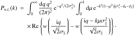 Mathematical equation: \begin{eqnarray} \Psc(k) & = & \int_0^{\infty} \frac{\dd q \, q^2}{(2\pi)^2} \, {\rm e}^{-q^2/(2\sigma_{\parallel}^2)} \int_0^1 \dd\mu \, {\rm e}^{-k^2(1-\mu^2) [\sigma_v^2-I_0-I_2]} \nonumber \\ \label{Psc-def1}&& \times \, \Real \left\{ w\left(\frac{\ii q}{\sqrt{2}\sigma_{\parallel}}\right) - w\left(\frac{\ii q-k\mu\sigma_{\parallel}^2}{\sqrt{2}\sigma_{\parallel}}\right) \right\}\cdot \end{eqnarray}