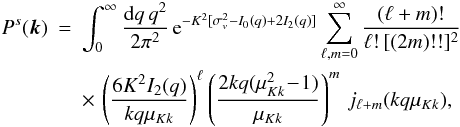 Mathematical equation: \begin{eqnarray} P^s(\vk) & = & \int_0^{\infty}\frac{\dd q \, q^2}{2\pi^2} \, {\rm e}^{-K^2[\sigma_v^2-I_0(q)+2I_2(q)]} \sum_{\ell,m=0}^{\infty} \frac{(\ell+m)!}{\ell ! \, [(2m)!!]^2} \nonumber \\ \label{Psjn}&& \times\, \left(\frac{6K^2I_2(q)}{kq\mu_{Kk}}\right)^{\ell} \left(\frac{2kq(\mu_{Kk}^2\!-\!1)}{\mu_{Kk}}\right)^m \, j_{\ell+m}(kq\mu_{Kk}), \end{eqnarray}