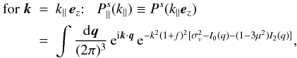 Mathematical equation: \begin{eqnarray} \mbox{for } \vk &=& k_{\parallel} \, \ve_z{:} \;\;\; P^s_{\parallel}(k_{\parallel}) \equiv P^s(k_{\parallel}\ve_z) \nonumber \\ \label{Psk-Iq-parallel}&=& \int\frac{\dd\vq}{(2\pi)^3} \, {\rm e}^{\ii\vk\cdot\vq} \, {\rm e}^{-k^2(1+f)^2[\sigma_v^2-I_0(q)-(1-3\mu^2)I_2(q)]}, \end{eqnarray}