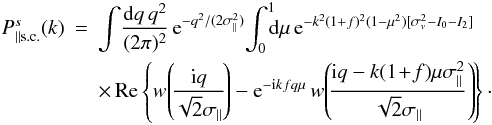 Mathematical equation: \begin{eqnarray} \Pscpar(k) & = & \int \! \frac{\dd q \, q^2}{(2\pi)^2} \, {\rm e}^{-q^2/(2\sigma_{\parallel}^2)} \! \int_0^1 \!\!\! \dd\mu \, {\rm e}^{-k^2(1+f)^2(1-\mu^2) [\sigma_v^2-I_0-I_2]} \nonumber \\ \label{Psc-par}&& \times\, \Real \left\{ w\!\left(\!\frac{\ii q}{\sqrt{2}\sigma_{\parallel}}\!\right) - {\rm e}^{-\ii k f q \mu} \, w\!\left(\!\frac{\ii q-k(1\!+\!f)\mu\sigma_{\parallel}^2} {\sqrt{2}\sigma_{\parallel}}\right)\!\right\}\cdot \end{eqnarray}