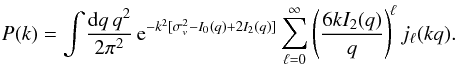 Mathematical equation: \begin{eqnarray} P(k) = \int\! \frac{\dd q \, q^2}{2\pi^2} \, {\rm e}^{-k^2[\sigma_v^2-I_0(q)+2I_2(q)]} \sum_{\ell=0}^{\infty} \left(\frac{6kI_2(q)}{q}\right)^{\!\ell} j_{\ell}(kq). \label{Pkjn} \end{eqnarray}