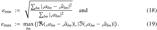 Mathematical equation: \begin{eqnarray} \varepsilon_{{\rm rms}} &:=& \sqrt{\frac{\sum_{lm}|{}_sa_{lm}-{}_s\hat a_{lm}|^2}{\sum_{lm}|{}_sa_{lm}|^2}}\quad{\rm and} \\ \varepsilon_{{\rm max}} &:=& \max_{lm} \left(|\Re ({}_sa_{lm}-{}_s\hat a_{lm})|,|\Im ({}_sa_{lm}-{}_s\hat a_{lm})|\right){\rm .} \end{eqnarray}