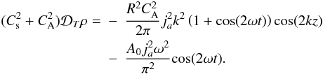 Mathematical equation: \begin{eqnarray} \label{standingeffects} (C_{\rm s}^{2}+C_{\rm A}^{2}){\cal D}_{T}\rho =& -&\frac{R^{2}C^{2}_{\mathrm {A}}}{2\pi}j_{a}^{2}k^{2}\left(1+\mathrm {cos}(2\omega t)\right)\mathrm {cos}(2kz)\nonumber\\ &-&\frac{A_{0}j_{a}^{2}\omega^{2}}{\pi^{2}}\mathrm {cos}(2\omega t) . \end{eqnarray}