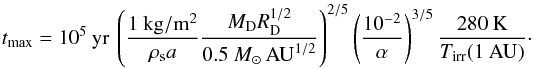 Mathematical equation: \begin{equation} t_{\rm max}=10^5\:\mathrm{yr}\:\left(\frac{1\:\mathrm{kg/m^2}}{\rho_{\rm s} a}\frac{M_{\rm D} R_{\rm D}^{1/2}}{0.5~M_{\odot}\,\mathrm{AU}^{1/2}}\right)^{2/5}\left(\frac{10^{-2}}{\alpha}\right)^{3/5}\frac{280\:\mathrm{K}}{T_{\mathrm{irr}}(1\:\mathrm{AU})}\cdot \end{equation}