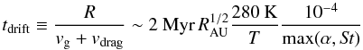 Mathematical equation: \begin{equation} t_{\rm drift}\equiv\frac{R}{v_\mathrm{g}+v_{\mathrm{drag}}}\sim 2~{\rm Myr}\,R_{\rm AU}^{1/2}\frac{280\:\mathrm{K}}{{T}}\frac{10^{-4}}{\mathrm{max}(\alpha,S\!t)} \label{tdrift} \end{equation}