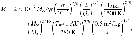 Mathematical equation: \begin{eqnarray} \dot{M}=2\times 10^{-6}~{M_\odot/{\rm yr}}\left(\frac{\alpha}{10^{-2}}\right)^{7/8}\left(\frac{2}{Q_c}\right)^{3/4}\left(\frac{\mathrm{T_{MRI}}}{1500\:\mathrm{K}}\right)^{5/8}\nonumber\\ \left(\frac{M_\odot}{M_\ast}\right)^{3/16}\left(\frac{{T_{\mathrm{irr}}(1~{\rm AU})}}{280\:\mathrm{K}}\right)^{9/8}\left(\frac{0.5\:\mathrm{m^2/kg}}{\kappa}\right)^{1/8}, \end{eqnarray}