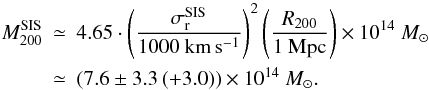 Mathematical equation: \begin{eqnarray} M^{{\rm SIS}}_{200} &\simeq& 4.65 \cdot \left( \frac{\sigma^{{\rm SIS}}_{\rm r}}{1000~{\rm km\,s^{-1}}} \right)^2 \left( \frac{R_{200}}{1~{\rm Mpc}} \right) \times 10^{14}~{M_{\odot}} \nonumber \\ \label{e3_SIS} &\simeq& (7.6 \pm 3.3\,(+3.0)) \times 10^{14}~{M_{\odot}}. \end{eqnarray}