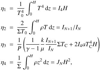 Mathematical equation: \begin{eqnarray} \nonumber \eta_1&=&\frac1{T_0^4}\int_0^HT^4\,{\rm d}z=I_4 H\\\nonumber \eta_2&=&\frac2{\Sigma T_0}\int_0^H\rho T\,{\rm d}z=I_{N+1}/I_N\\\nonumber \eta_3&=&\frac1P\left(\frac1{\gamma-1}\frac{k}\mu\frac{I_{N+1}}{I_N}\Sigma T_{\rm C}+2I_4aT^4_{\rm C}H\right)\\\nonumber \eta_4&=&\frac1{\Sigma}\int_0^H\rho z^2\,{\rm d}z=J_N H^2, \end{eqnarray}
