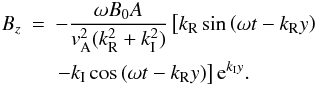 \begin{eqnarray} B_z &=& -\frac{\omega B_0 A}{ {{v}}_{\rm A}^2 (k_{\rm R}^2+k_{\rm I}^2)} \left[ k_{\rm R} \sin { \left( \omega t -k_{\rm R} y \right) } \right.\nonumber\\\label{Bz_compare} &&\left.-k_{\rm I} \cos { \left( \omega t -k_{\rm R} y \right) } \right] {\rm e}^{ k_{\rm I} y} . \end{eqnarray}
