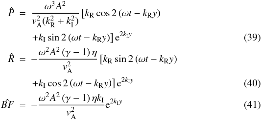 \begin{eqnarray} {\hat{P}} &=& \frac{\omega^3 A^2}{ {{v}}_{\rm A}^2 (k_{\rm R}^2+k_{\rm I}^2)} \left[ {k_{\rm R} \cos { 2\left( \omega t -k_{\rm R} y \right) } }\right.\nonumber\\\label{hatP} && \left.{+k_{\rm I} \sin {2 \left( \omega t -k_{\rm R} y \right)} } \right] {\rm e}^{ 2 k_{\rm I} y} \\ {\hat{R}} &=& - \frac{\omega^2 A^2 \left( \gamma -1\right) \eta}{ {{v}}_{\rm A}^2} \left[ {k_{\rm R} \sin { 2\left( \omega t -k_{\rm R} y \right) } }\right.\nonumber\\\label{hatR} && \left.{ +k_{\rm I} \cos {2 \left( \omega t -k_{\rm R} y \right)} } \right] {\rm e}^{ 2 k_{\rm I} y} \\\label{hatBF} {\hat{BF}} &=& - \frac{\omega^2 A^2 \left( \gamma -1\right) \eta k_{\rm I}}{ {{v}}_{\rm A}^2} {\rm e}^{ 2 k_{\rm I} y} \end{eqnarray}