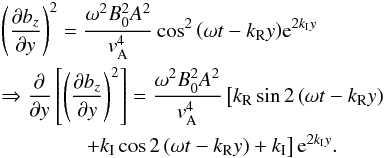 \appendix \setcounter{section}{2} \begin{eqnarray} &&\left( \frac{\partial b_z }{\partial y} \right) ^2 = \frac{\omega^2 B_0^2 A^2}{{{v}}_{\rm A}^4} \cos^2 { \left( \omega t -k_{\rm R} y \right) } {\rm e}^{ 2 k_{\rm I} y}\nonumber\\ &&\Rightarrow \frac{\partial }{\partial y} \left[ \left( \frac{\partial b_z }{\partial y} \right) ^2 \right] = \frac{\omega^2 B_0^2 A^2}{{{v}}_{\rm A}^4} \left[ k_{\rm R} \sin { 2\left( \omega t -k_{\rm R} y \right) } \right.\nonumber \\\label{A8} &&\qquad\qquad\left. +k_{\rm I} \cos {2 \left( \omega t -k_{\rm R} y \right) } + k_{\rm I} \right] {\rm e}^{ 2 k_{\rm I} y}. \end{eqnarray}