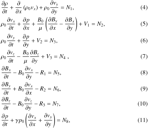 \begin{eqnarray} \label{rho} &&{{\partial \rho}\over{\partial t}} + {{\partial}\over{\partial x}} \left( \rho_0 {{{v}}_x}\right) + \rho_0 {{\partial {{{v}}_y}}\over {\partial y}} = N_1 ,\\\label{v_x} &&\rho_0 {{\partial {{{v}}_x}}\over {\partial t}} + {{\partial p}\over {\partial x}} + {{B_0} \over{ \mu}} \left( {{\partial B_y }\over {\partial x}} - {{\partial B_x}\over {\partial y}} \right) + V_1= N_2 ,\\\label{v_y} &&\rho_0 {{\partial {{{v}}_y}}\over {\partial t}} + {{\partial p}\over {\partial y}} + V_2= N_3 ,\\\label{v_z} &&\rho_0 {{\partial {{{v}}_z}}\over {\partial t}} - {{B_0}\over{\mu}} {{\partial B_z }\over {\partial y}} +V_3 = N_4 \;,\\ \label{B_x} &&{{\partial B_x }\over {\partial t}} - {B_0} {{\partial {{{v}}_x}}\over {\partial y}} - R_1 = N_5 ,\\\label{B_y} &&{{\partial B_y}\over {\partial t}} + B_0 {{\partial {{{v}}_x} }\over {\partial x}} - R_2 = N_6 ,\\\label{B_z} &&{{\partial B_z}\over {\partial t}} - B_0 {{\partial {{{v}}_z}}\over {\partial y}} - R_3 = N_7 ,\\\label{P} &&{{\partial p }\over {\partial t}} + \gamma p_0 \left( {{\partial {{{v}}_x}}\over {\partial x}}+ {{\partial {{{v}}_y} }\over {\partial y}}\right) = N_8 , \end{eqnarray}