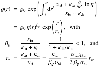 \begin{eqnarray} \label{eq:CRprofileSol} \varrho(r) &=& \varrho_0 \, \exp \left(\int_0^{r} \!\! {\rm d}r'\, \frac{\vel_{\rm st}+ \kappa_{\rm tu} \, \frac{\partial}{\partial r'} \, \ln \eta}{ \kappa_{\rm tu} + \kappa_{\rm di} }\right)\nonumber\\ &= &\varrho_0 \, \eta(r)^{\beta_\varrho} \, \exp \left({\frac{r}{r_*}} \right),\;\; \mbox{with} \\ \beta_\varrho &=& \frac{\kappa_{\rm tu}}{ \kappa_{\rm tu} + \kappa_{\rm di} } = \frac{1}{ 1 + \kappa_{\rm di}/\kappa_{\rm tu} } <1 ,\;\; \mbox{and} \nonumber\\ r_* &=& \frac{ \kappa_{\rm tu} + \kappa_{\rm di} }{\vel_{\rm st}} = \frac{\kappa_{\rm tu} }{\beta_\varrho \,\vel_{\rm st}} = \frac{\alpha_{\rm tu}\,\chi_{\rm tu} }{3\, \beta_\varrho \,{\alpha}_{\rm st}}\, r_\rmn{c}.\nonumber \end{eqnarray}