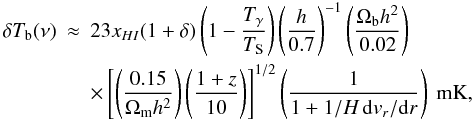 \begin{eqnarray} \label{t21} \delta T_{\rm b}(\nu) &\approx & 23 x_{HI}(1+\delta) \left(1-\frac{T_{\gamma}}{T_{\rm S}}\right) \left( \frac{h}{0.7}\right)^{-1} \left( \frac{\Omega_{\rm b} h^2}{0.02} \right)\nonumber\\ &&\times\left[\left(\frac{0.15}{\Omega_{\rm m} h^2} \right)\left(\frac{1+z}{10}\right) \right]^{1/2}\left(\frac{1}{1+1/H\,{\rm d}v_r/{\rm d}r}\right)\ \rm{mK}, \end{eqnarray}
