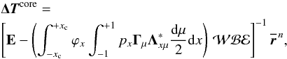 \begin{eqnarray} & & {\bm {\Delta T}}^{\rm core} = \nonumber\\ \label{deltatcore-eval}& & \left[{\bf E} - \left(\int_{-x_{\rm c}}^{+x_{\rm c}} \varphi_{x}\int_{-1}^{+1} p_{x}{\bf \Gamma}_{\mu} {\bf \Lambda}^\ast_{x\mu}{{\rm d}\mu \over 2} {\rm d}x\right) \, {\mathcal W}{{\mathcal B}} {{\mathcal E}}\right]^{-1} {\overline {\bm{ r}}}^{\,n}, \end{eqnarray}