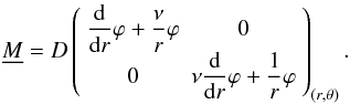 Mathematical equation: \begin{equation} \label{equ:tenseur des moments} \underline{M} = D \left( \begin{array}{cc} \dfrac{{\rm d}}{{\rm d}r}\varphi + \dfrac{\nu}{r}\varphi & 0 \\ 0 & \nu\dfrac{{\rm d}}{{\rm d}r}\varphi + \dfrac{1}{r}\varphi \end{array} \right)_{(r,\theta)}. \end{equation}
