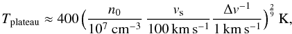 \begin{equation} T_{\rm{plateau}}\approx400\,\Bigr(\frac{n_{0}}{10^{7}~\rm{cm^{-3}}}\,\frac{v_{\rm{s}}}{{100}\,\rm{km\,s^{-1}}}\frac{\Delta v^{-1}}{1\,\rm{km\,s^{-1}}}\Bigl)^{\frac{2}{9}}\,\rm{K}, \label{tpl} \end{equation}