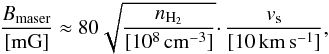 \begin{equation} \frac {B_{\rm{maser}}}{[\rm mG]}\approx80\sqrt{\frac{n_{\rm{H_{2}}}}{[10^{8}\,\rm{cm^{-3}}]}}\cdotp \frac{v_{\rm{s}}} {[10\,\rm{km\,s^{-1}}]}, \label{Cmag} \end{equation}