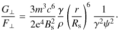 Mathematical equation: \begin{equation} \label{6} \frac{G_{\perp}}{F_{\perp}}=\frac{3m^{3}c^{6}}{2{\rm e}^{4}B_{\rm s}^{2}}\frac{\gamma}{\rho}\left(\frac{r}{R_{\rm s}}\right)^{6}\frac{1}{\gamma^{2}\psi^{2}}\cdot \end{equation}