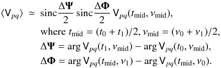 \begin{eqnarray} \label{eq:smearing} \langle \coh{V}{pq} \rangle & \simeq & \mathrm{sinc}\frac{\Delta\vec\Psi}{2}\,\mathrm{sinc}\frac{\Delta\vec\Phi}{2}\,\coh{V}{pq}(t_\mathrm{mid},\nu_\mathrm{mid}), \\ \nonumber && \mathrm{where} \; t_\mathrm{mid} = (t_0+t_1)/2, \nu_\mathrm{mid} = (\nu_0+\nu_1)/2, \\ \nonumber && \Delta\vec\Psi = \arg \coh{V}{pq}(t_1,\nu_\mathrm{mid}) - \arg \coh{V}{pq}(t_0,\nu_\mathrm{mid}), \\ \nonumber && \Delta\vec\Phi = \arg \coh{V}{pq}(t_\mathrm{mid},\nu_1) - \arg \coh{V}{pq}(t_\mathrm{mid},\nu_0). \end{eqnarray}