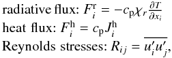 Mathematical equation: % subequation 892 3 \begin{equation} \label{eq12} \begin{array}{l} {\rm radiative\, flux}{:}~F_i^{\rm r} = - c_{\rm p} \chi _r \frac{\partial T}{\partial x_i } \\ {\rm heat\,\,flux}{:}~F_i^{\rm h} = c_{\rm p} J_i^{\rm h} \\ {\rm Reynolds\,\, stresses}{:}~R_{ij} =\overline {{u}'_i {u}'_j } , \\ \end{array} \end{equation}