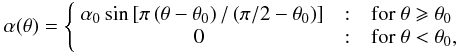 Mathematical equation: \begin{eqnarray} \alpha(\theta) = \left\{ \begin{array}{r@{\quad:\quad}l} \alpha_0\sin\left[ \pi \left(\theta-\theta_0\right)/\left(\pi/2-\theta_0\right)\right] & {\rm for}~\theta \geqslant \theta_0 \\ 0~~~~~~~~~~~~~~~~~~~~~~~ & {\rm for}~\theta < \theta_0, \end{array} \right. \label{eq:alpha} \end{eqnarray}