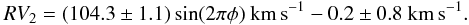 Mathematical equation: \begin{equation} % RV_{2} = (104.3\pm1.1)\sin(2\pi\phi)~\mathrm{km\,s}^{-1} - 0.2 \pm 0.8~\mathrm{km\,s}^{-1}. \label{EqR2Curve} \end{equation}