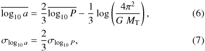 Mathematical equation: \begin{eqnarray} \label{eq:kouwenhoven07-period-separation-distribution} \overline{ \log_{10} a } & =& \frac{2}{3}\overline{ \log_{10} P } - \frac{1}{3} \log\left( \frac{4\pi^2}{G\;M_{\rm T}}\right), \\ \sigma_{\log_{10} a} & =& \frac{2}{3}\sigma_{\log_{10} P}, \end{eqnarray}