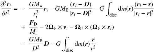 Mathematical equation: \begin{eqnarray} \frac{\partial^2\vec{r}_i}{\partial t^2}=&-&\frac{GM_\star}{r_i^3}\vec{r}_i-GM_{\rm B}\frac{(\vec{r}_i- \vec{D})}{|\vec{r}_i-\vec{D}|^3}-G\int_{\rm disc}{\rm d}m(\vec{r})\frac{(\vec{r}_i-\vec{r})}{|\vec{r}_i-\vec{r}|^3}\nonumber\\ &+&\frac{\vec{F}_{\rm D}}{M_i}-2{\bf\Omega}_{\rm F}\times{\vec{v}_i}-{\bf\Omega}_{\rm F}\times ({\bf\Omega}_{\rm F} \times{\vec{r}_i})\nonumber\\ &-&\frac{GM_{\rm B}}{D^3}{\vec{D}}-G\int_{\rm disc}{\rm d}m(\vec{{r}})\frac{\vec{r}}{r^3} \end{eqnarray}