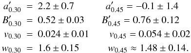 Mathematical equation: \begin{eqnarray*} a'_{0.30}&=&2.2\pm 0.7 \hskip 1.1cm a'_{0.45}= - 0.1 \pm 1.4 \nonumber \\ B'_{0.30}&=&0.52\pm 0.03 \hskip 0.6cm B'_{0.45} = 0.76 \pm0.12 \nonumber \\ v_{0.30}&=&0.024\pm 0.01 \hskip 0.7cm v_{0.45} = 0.054 \pm 0.02 \nonumber \\ w_{0.30}&=&1.6 \pm 0.15 \hskip 1cm w_{0.45} \approx 1.48 \pm 0.14. \nonumber \end{eqnarray*}