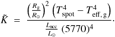 Mathematical equation: \begin{equation} \tilde{K}~=~{{{\left (\frac {R_{\rm g}} {R_{\odot}} \right )}^2}~ {\left (T_{\rm spot}^{4}-T_{\rm eff,\,g}^{4} \right )} \over \frac{L_{\rm acc}}{L_{\odot}}~ (5770)^{4}}\cdot \label{Ktilde} \end{equation}
