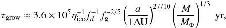 Mathematical equation: \begin{equation} \tau_{\rm grow}\approx3.6\times10^5\eta_{\rm ice}^{-1}f_d^{-1}f_{\rm g}^{-2/5}\left(\frac{a}{1\mbox{AU}}\right)^{27/10}\left(\frac{M}{~M_{\oplus}}\right)^{1/3}~\mbox{yr}, \label{timescale} \end{equation}