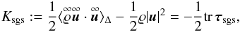 Mathematical equation: \begin{equation} \label{eq:trace_tau} K_{\mathrm{sgs}}:= \frac{1}{2}\langle\ideal{\varrho}\ideal{\vec{u}}\cdot\ideal{\vec{u}}\rangle_{\Delta} - \frac{1}{2}\varrho|\vec{u}|^2 =-\frac{1}{2}\mathrm{tr}\,\boldsymbol{\tau}_{\mathrm{sgs}}, \end{equation}