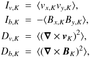 Mathematical equation: \begin{eqnarray*} I_{v,K} & = & \langle v_{x,K}v_{y,K} \rangle,\nonumber\\ I_{b,K} & = & - \langle B_{x,K}B_{y,K}\rangle ,\nonumber\\ D_{v,K} & = & \langle (\bm{\nabla} \times \bm{v}_K)^2\rangle,\nonumber\\ D_{b,K} & = & \langle (\bm{\nabla} \times \bm{B}_K)^2\rangle,\nonumber \end{eqnarray*}