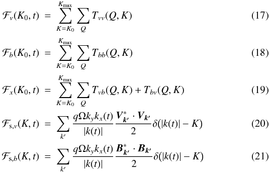 Mathematical equation: \begin{eqnarray} \label{Eq:Flux1} \mathcal{F}_{v}(K_0,t)&=&\sum_{K=K_0}^{K_{\mathrm{max}}}\sum_Q T_{vv}(Q,K)\\ \mathcal{F}_{b}(K_0,t)&=&\sum_{K=K_0}^{K_{\mathrm{max}}}\sum_Q T_{bb}(Q,K)\\ \mathcal{F}_{x}(K_0,t)&=&\sum_{K=K_0}^{K_{\mathrm{max}}}\sum_Q T_{vb}(Q,K)+T_{bv}(Q,K)\\ \mathcal{F}_{{\rm s},v}(K,t)&=&\sum_{k'} \frac{q\Omega k_y k_x(t)}{|k(t)|}\frac{\bm{V}_{\bm{k'}}^*\cdot \bm{V}_{\bm{k'}}}{2}\delta\big(|k(t)|-K\big)\\ \label{Eq:Flux2} \mathcal{F}_{{\rm s},b}(K,t)&=&\sum_{k'} \frac{q\Omega k_y k_x(t)}{|k(t)|}\frac{\bm{B}_{\bm{k'}}^*\cdot \bm{B}_{\bm{k'}}}{2}\delta\big(|k(t)|-K\big) \end{eqnarray}