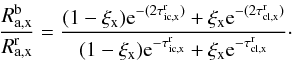 Mathematical equation: \begin{equation} \frac{R^{\rm b}_{\rm a,x}}{R^{\rm r}_{\rm a,x}} = \frac{(1-\xi_{\rm x}){\rm e}^{-(2\tau_{\rm ic,x}^{\rm r})} + \xi_{\rm x} {\rm e}^{-(2\tau_{\rm cl,x}^{\rm r})}} {(1-\xi_{\rm x}){\rm e}^{-\tau_{\rm ic,x}^{\rm r}} + \xi_{\rm x} {\rm e}^{-\tau_{\rm cl,x}^{\rm r}}}\cdot \label{Eq:br_ratio} \end{equation}