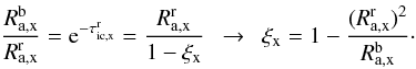 Mathematical equation: \begin{equation} \frac{R^{\rm b}_{\rm a,x}}{R^{\rm r}_{\rm a,x}} = {\rm e}^{-\tau_{\rm ic,x}^{\rm r}} = \frac{R^{\rm r}_{\rm a,x}}{1-\xi_{\rm x}} \ \ \rightarrow \ \ \xi_{\rm x} = 1 - \frac{(R_{\rm a,x}^{\rm r})^2}{R_{\rm a,x}^{\rm b}}\cdot \label{Eq:brratio_2} \end{equation}