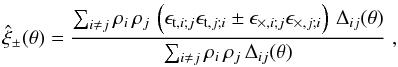 Mathematical equation: \begin{equation} \label{eq:correst} \hat\xi_\pm (\theta) = \frac{\sum_{i\neq j} \rho_i\,\rho_j\,\left(\epsilon_{{\rm t},i;j}\epsilon_{{\rm t},j;i} \pm \epsilon_{\times,i;j}\epsilon_{\times,j;i}\right)\,\Delta_{ij}(\theta)}{\sum_{i\neq j} \rho_i\,\rho_j \,\Delta_{ij}(\theta)}\;, \end{equation}