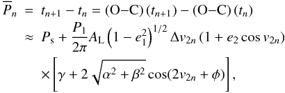Mathematical equation: \begin{eqnarray} \overline{P}_n&=&t_{n+1}-t_{n} = \left({\rm O}{-}{\rm C}\right)(t_{n+1})-\left({\rm O}{-}{\rm C}\right)(t_n) \nonumber \\ &\approx&P_\mathrm{s}+\frac{P_1}{2\pi}A_\mathrm{L}\left(1-e_1^2\right)^{1/2}\Delta v_{2n}\left(1+e_2\cos v_{2n}\right) \nonumber \\ &&\times\left[\gamma+2\sqrt{\alpha^2+\beta^2}\cos(2v_{2n}+\phi)\right], \label{Eq:onetransit} \end{eqnarray}