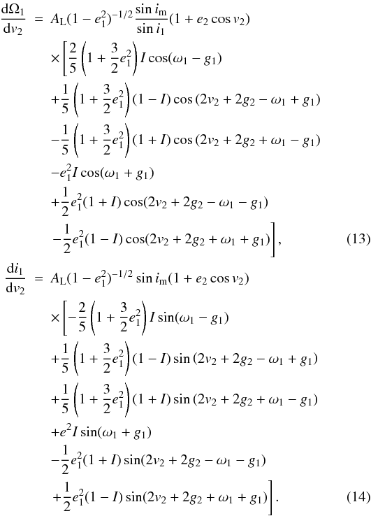 Mathematical equation: \begin{eqnarray} \frac{\mathrm{d}\Omega_1}{\mathrm{d}v_2}&=&A_\mathrm{L}(1-e_1^2)^{-1/2}\frac{\sin i_\mathrm{m}}{\sin{i_1}}(1+e_2\cos v_2)\nonumber \\ &&\times\left[\frac{2}{5}\left(1+\frac{3}{2}e_1^2\right)I\cos(\omega_1-g_1)\right. \nonumber \\ &&+\frac{1}{5}\left(1+\frac{3}{2}e_1^2\right)(1-I)\cos\left(2v_2 +2g_2-\omega_1+g_1\right) \nonumber \\ &&-\frac{1}{5}\left(1+\frac{3}{2}e_1^2\right)(1+I)\cos\left(2v_2 +2g_2+\omega_1-g_1\right) \nonumber \\ &&-e_1^2I\cos(\omega_1+g_1) \nonumber \\ &&+\frac{1}{2}e_1^2(1+I)\cos(2v_2+2g_2-\omega_1-g_1) \nonumber \\ &&\left.-\frac{1}{2}e_1^2(1-I)\cos(2v_2+2g_2+\omega_1+g_1)\right], \label{Eq:dOm1dv2}\\ \frac{\mathrm{d}i_1}{\mathrm{d}v_2}&=&A_\mathrm{L}(1-e_1^2)^{-1/2}\sin i_\mathrm{m}(1+e_2\cos v_2)\nonumber \\ &&\times\left[-\frac{2}{5}\left(1+\frac{3}{2}e_1^2\right)I\sin(\omega_1-g_1)\right. \nonumber \\ &&+\frac{1}{5}\left(1+\frac{3}{2}e_1^2\right)(1-I)\sin\left(2v_2+2g_2-\omega_1+g_1\right) \nonumber \\ &&+\frac{1}{5}\left(1+\frac{3}{2}e_1^2\right)(1+I)\sin\left(2v_2+2g_2+\omega_1-g_1\right) \nonumber \\ &&+e^2I\sin(\omega_1+g_1) \nonumber \\ &&-\frac{1}{2}e_1^2(1+I)\sin(2v_2+2g_2-\omega_1-g_1) \nonumber \\ &&\left.+\frac{1}{2}e_1^2(1-I)\sin(2v_2+2g_2+\omega_1+g_1)\right]. \label{Eq:di1dv2} \end{eqnarray}