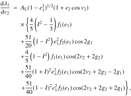 Mathematical equation: \begin{eqnarray} \frac{\mathrm{d}\lambda_1}{\mathrm{d}v_2}&=&A_\mathrm{L}(1-e_1^2)^{1/2}(1+e_2\cos v_2)\nonumber \\ &&\times\left\{\frac{4}{5}\left(I^2-\frac{1}{3}\right)f_1(e_1)\right. \nonumber \\ &&+\frac{51}{20}\left(1-I^2\right)e_1^2f_2(e_1)\cos2g_1 \nonumber \\ &&+\frac{4}{5}\left(1-I^2\right)f_1(e_1)\cos(2v_2+2g_2) \nonumber \\ &&+\frac{51}{40}(1+I)^2e_1^2f_2(e_1)\cos(2v_2+2g_2-2g_1) \nonumber \\ &&\left.+\frac{51}{40}(1-I)^2e_1^2f_2(e_1)\cos(2v_2+2g_2+2g_1)\right\}, \label{Eq:dlambda1dv2} \end{eqnarray}