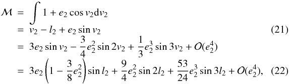 Mathematical equation: \begin{eqnarray} {\cal{M}}&=& \int 1+e_2\cos v_2\mathrm{d}v_2 \nonumber \\[-1mm] &=& v_2-l_2+e_2\sin v_2 \label{Eq:kozeppontiegyenlites} \\[-1mm] &=& 3e_2\sin v_2-\frac{3}{4}e_2^2\sin2v_2+\frac{1}{3}e_2^3\sin3v_2+{\cal{O}}(e_2^4) \nonumber \\[-1mm] &=& 3e_2\left(1-\frac{3}{8}e_2^2\right)\sin l_2+\frac{9}{4}e_2^2\sin2l_2+\frac{53}{24}e_2^3\sin3l_2+{\cal{O}}(e_2^4), ~~~~~~~~~ \label{Eq:M-tag} \end{eqnarray}