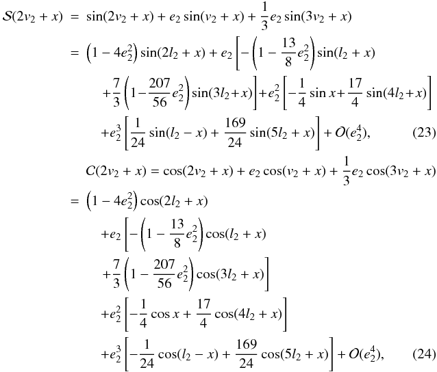 Mathematical equation: \begin{eqnarray} {\cal{S}}(2v_2+x) &=& \sin(2v_2+x)+e_2\sin(v_2+x)+\frac{1}{3}e_2\sin(3v_2+x) \nonumber \\ & = & \left(1-4e_2^2\right)\sin(2l_2+x) +e_2\left[-\left(1-\frac{13}{8}e_2^2\right)\sin(l_2+x)\right. \nonumber \\ &&\quad \left.+\frac{7}{3}\left(1\!-\!\frac{207}{56}e_2^2\right)\sin(3l_2\!+\!x)\right] \! +\!e_2^2\left[-\frac{1}{4}\sin{x}\!+\!\frac{17}{4}\sin(4l_2\!+\!x)\right] \nonumber \\ && \quad+e_2^3\left[\frac{1}{24}\sin(l_2-x)+\frac{169}{24}\sin(5l_2+x)\right]+{\cal{O}}(e_2^4), \label{Eq:S(2v+x)} \\ &&{\cal{C}}(2v_2+x) = \cos(2v_2+x)+e_2\cos(v_2+x)+\frac{1}{3}e_2\cos(3v_2+x) \nonumber \\ & = & \left(1-4e_2^2\right)\cos(2l_2+x)\nonumber \\ &&\quad +e_2\left[-\left(1-\frac{13}{8}e_2^2\right)\cos(l_2+x)\right.\nonumber \\ && \quad\left.+\frac{7}{3}\left(1-\frac{207}{56}e_2^2\right)\cos(3l_2+x)\right] \nonumber \\ && \quad+e_2^2\left[-\frac{1}{4}\cos{x}+\frac{17}{4}\cos(4l_2+x)\right] \nonumber \\ &&\quad +e_2^3\left[-\frac{1}{24}\cos(l_2-x)+\frac{169}{24}\cos(5l_2+x)\right]+{\cal{O}}(e_2^4), \label{Eq:C(2v+x)} \end{eqnarray}
